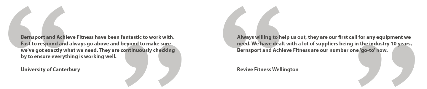 Testimonials, Bernsport and Achieve Fitness have been fantastic to work with. Fast to respond and always go above and beyond to make sure we've got exactly what we need. They are all continuously checking by to ensure everything is working well. - University of Canterbury. Always willing to help us out, they are our first call for any equipment we need. We have dealt with a lot of suppliers being in the industry 10 years, Bernsport and Achieve Fitness are our number one 'go-to' now. Revive Fitness Wellington.